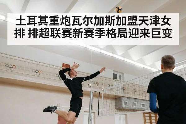 土耳其重炮瓦尔加斯加盟天津女排 排超联赛新赛季格局迎来巨变
