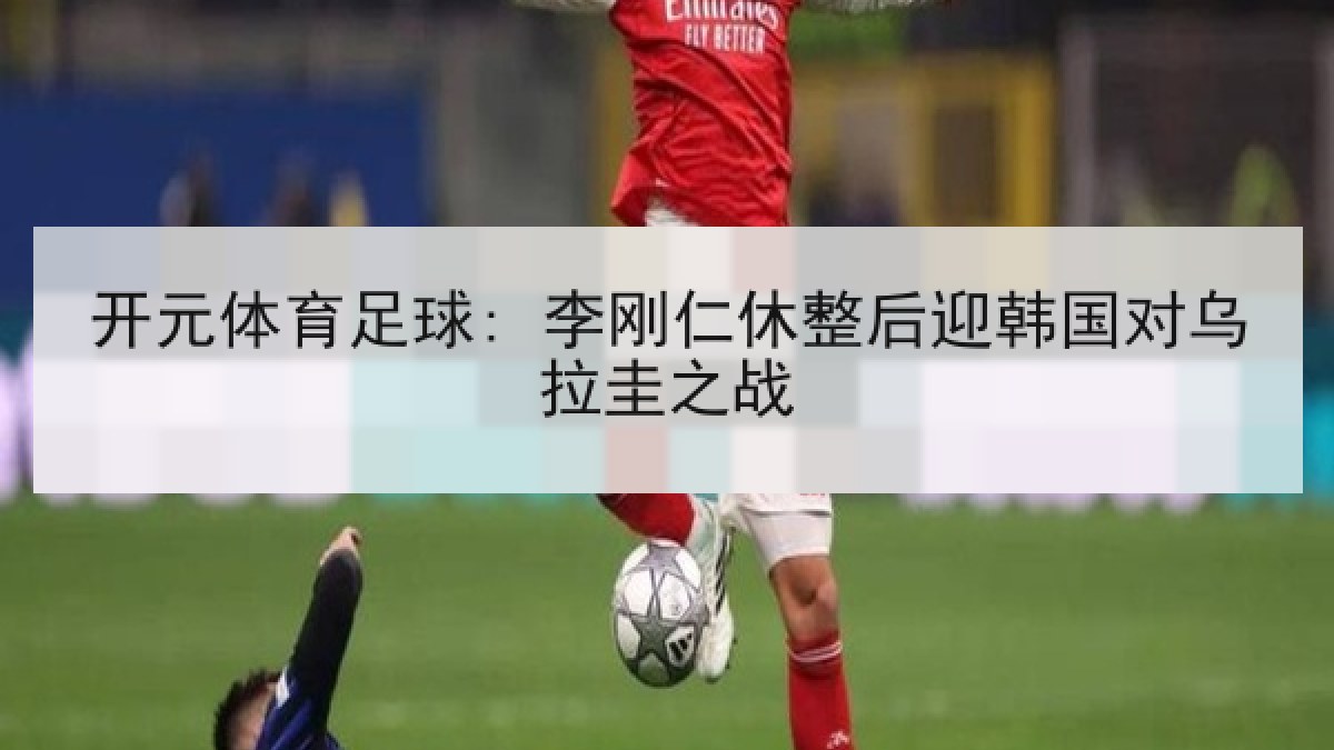 开元体育足球: 李刚仁休整后迎韩国对乌拉圭之战