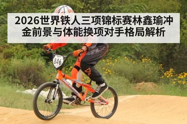 2026世界铁人三项锦标赛林鑫瑜冲金前景与体能换项对手格局解析